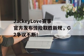 YIHAO-JackeyLove赛事官方发布惊险取胜新规，G2争议不断！的简单介绍